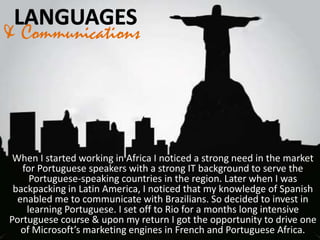 & Communications
When I started working in Africa I noticed a strong need in the market
for Portuguese speakers with a strong IT background to serve the
Portuguese-speaking countries in the region. Later when I was
backpacking in Latin America, I noticed that my knowledge of Spanish
enabled me to communicate with Brazilians. So decided to invest in
learning Portuguese. I set off to Rio for a months long intensive
Portuguese course & upon my return I got the opportunity to drive one
of Microsoft’s marketing engines in French and Portuguese Africa.
 