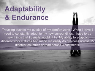 Adaptability
& Endurance
Traveling pushes me outside of my comfort zone . When I travel I
need to constantly adapt to my new surroundings. I have to try
new things that I usually wouldn’t try. My ability to adapt to
different work cultures had made me easily do business across 15
different countries spread across 3 continents.
 
