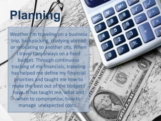 Planning
Weather I’m traveling on a business
trip, backpacking, studying abroad
or relocating to another city, When
I travel I am always on a fixed
budget. Through continuous
tracking of my financials, traveling
has helped me define my financial
priorities and taught me how to
make the best out of the budget I
have. It has taught me what and
when to compromise, how to
manage unexpected costs .
 
