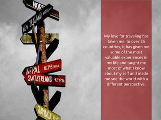 My love for traveling has
taken me to over 35
countries, It has given me
some of the most
valuable experiences in
my life and taught me
most of what I know
about my self and made
me see the world with a
different perspective.
 