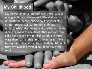 My Childhood
My interest in travel started ever since I was as
young as I could remember. I attended an
international school during my first years at
school. Students all came from different
ethnic, racial, religious and cultural backgrounds
.Being exposed to people of other cultures as a
child has opened my mind as an adult in more
ways than I can understand .It was responsible
for my curiosity about cultures that are different
from my own and my inspiration to travel the
world.
 