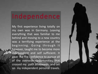 Independence
My first experience living totally on
my own was in Germany. Leaving
everything that was familiar to me
behind and moving to a new country
was a terrifying experience at the
beginning. Going through it
however, taught me to become more
independent and self sufficient. It
gave me the confidence to pursue all
of the overseas opportunities that
crossed my path afterwards, and set
on my independent personal travels.
 