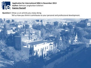 Application for International MBA in November 2013
Author: Behnam Janghorban Esfahani
Express Yourself
Question I: Show us an activity you enjoy doing.
Tell us how you think it contributes to your personal and professional development.
 