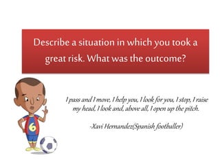 Describe a situation in which you took a 
great risk. What was the outcome? 
I pass and I move, I help you, I look for you, I stop, I raise 
my head, I look and, above all, I open up the pitch. 
-Xavi Hernandez(Spanish footballer) 
 