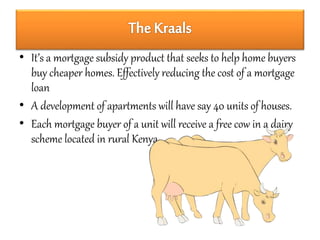 • It’s a mortgage subsidy product that seeks to help home buyers 
buy cheaper homes. Effectively reducing the cost of a mortgage 
loan 
• A development of apartments will have say 40 units of houses. 
• Each mortgage buyer of a unit will receive a free cow in a dairy 
scheme located in rural Kenya. 
 