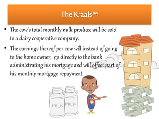 • The cow’s total monthly milk produce will be sold 
to a dairy cooperative company. 
• The earnings thereof per cow will instead of going 
to the home owner, go directly to the bank 
administrating his mortgage and will offset part of 
his monthly mortgage repayment. 
 