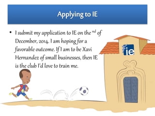 • I submit my application to IE on the nd of 
December, 2014. I am hoping for a 
favorable outcome. If I am to be Xavi 
Hernandez of small businesses, then IE 
is the club I’d love to train me. 
