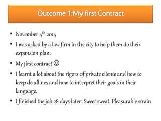 • November 4th 2014 
• I was asked by a law firm in the city to help them do their 
expansion plan. 
• My first contract  
• I learnt a lot about the rigors of private clients and how to 
keep deadlines and how to interpret their goals in their 
language. 
• I finished the job 28 days later. Sweet sweat. Pleasurable strain 
 