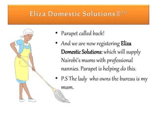 • Parapet called back! 
• And we are now registering Eliza 
Domestic Solutions: which will supply 
Nairobi’s mums with professional 
nannies. Parapet is helping do this. 
• P.S The lady who owns the bureau is my 
mum. 
 