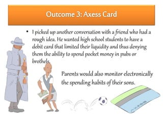• I picked up another conversation with a friend who had a 
rough idea. He wanted high school students to have a 
debit card that limited their liquidity and thus denying 
them the ability to spend pocket money in pubs or 
brothels. 
Parents would also monitor electronically 
the spending habits of their sons. 
 