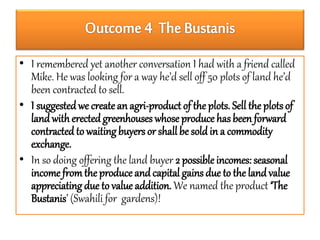 : 
• I remembered yet another conversation I had with a friend called 
Mike. He was looking for a way he’d sell off 50 plots of land he’d 
been contracted to sell. 
• I suggested we create an agri-product of the plots. Sell the plots of 
land with erected greenhouses whose produce has been forward 
contracted to waiting buyers or shall be sold in a commodity 
exchange. 
• In so doing offering the land buyer 2 possible incomes: seasonal 
income from the produce and capital gains due to the land value 
appreciating due to value addition. We named the product ‘The 
Bustanis’ (Swahili for gardens)! 
 