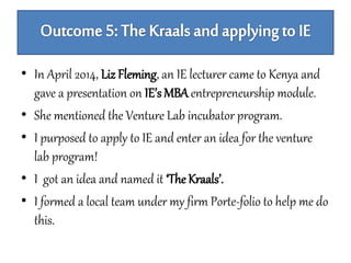 • In April 2014, Liz Fleming, an IE lecturer came to Kenya and 
gave a presentation on IE’s MBA entrepreneurship module. 
• She mentioned the Venture Lab incubator program. 
• I purposed to apply to IE and enter an idea for the venture 
lab program! 
• I got an idea and named it ‘The Kraals’. 
• I formed a local team under my firm Porte-folio to help me do 
this. 
 