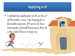 • I submit my application to IE on the 3rd 
of December, 2014. I am hoping for a 
favorable outcome. If I am to be Xavi 
Hernandez of small businesses, then IE 
is the club I’d love to train me. 
