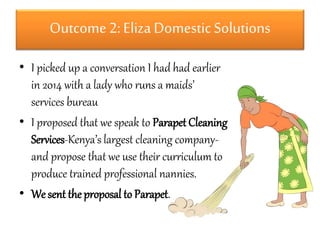 Outcome 2: Eliza Domestic Solutions 
• I picked up a conversation I had had earlier 
in 2014 with a lady who runs a maids’ 
services bureau 
• I proposed that we speak to Parapet Cleaning 
Services-Kenya’s largest cleaning company-and 
propose that we use their curriculum to 
produce trained professional nannies. 
• We sent the proposal to Parapet. 
 