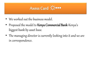 • We worked out the business model. 
• Proposed the model to Kenya Commercial Bank-Kenya’s 
biggest bank by asset base. 
• The managing director is currently looking into it and we are 
in correspondence. 
 
