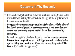 • I remembered yet another conversation I had with a friend called 
Mike. He was looking for a way he’d sell off 50 plots of land he’d 
been contracted to sell. 
• I suggested we create an agri-product of the plots. Sell the plots of 
land with erected greenhouses whose produce has been forward 
contracted to waiting buyers or shall be sold in a commodity 
exchange. 
• In so doing offering the land buyer 2 possible incomes: seasonal 
income from the produce and capital gains due to the land value 
appreciating due to value addition. We named the product ‘The 
Bustanis’ (Swahili for gardens)! 
 
