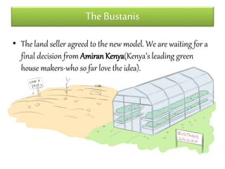 The Bustanis 
• The land seller agreed to the new model. We are waiting for a 
final decision from Amiran Kenya(Kenya’s leading green 
house makers-who so far love the idea). 
 