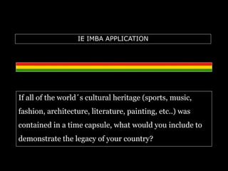 IE IMBA APPLICATION 
If all of the world´s cultural heritage (sports, music, 
fashion, architecture, literature, painting, etc..) was 
contained in a time capsule, what would you include to 
demonstrate the legacy of your country? 
 
