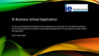 G. Do you think that the lifestyle of the inhabitants of your town or city reflects behavior
that is in line with the concept of sustainable development? In your opinion, what should
be improved?
Karen Alva López
IE Business School Application
 