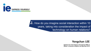 EXPRESS YOURSELF
J. How do you imagine social interaction within 10
years, taking into consideration the impact of
technology on human relations?
Applicant for Dual Degree International MBA &
Master in Business Analytics and Big Data 2019
Yongchan LEE
 