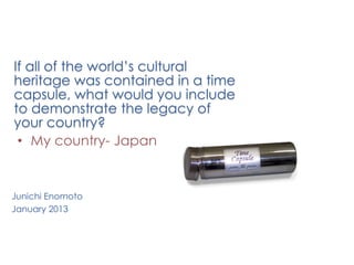 If all of the world’s cultural
heritage was contained in a time
capsule, what would you include
to demonstrate the legacy of
your country?
 • My country- Japan


Junichi Enomoto
January 2013
 