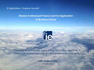 Julie Hyejoon Rho
March 2015
Master in Advanced Finance (Jan’16) Application
IE Business School
IE Application – Express Yourself
“Show us an activity you enjoy doing. Tell us how you think it
contributes to your personal and professional development.”
 