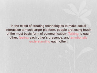 In the midst of creating technologies to make social
interaction a much larger platform, people are losing touch
 of the most basic form of communication- Talking to each
   other, feeling each other’s presence, and emotionally
                  understanding each other.
 