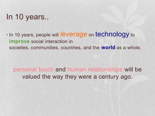 In 10 years..

• In 10 years, people will leverage on technology to
  improve social interaction in
  societies, communities, countries, and the world as a whole.



   personal touch and human relationships will be
      valued the way they were a century ago.
 