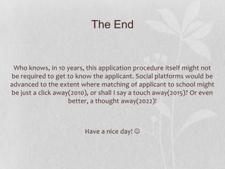 The End


 Who knows, in 10 years, this application procedure itself might not
be required to get to know the applicant. Social platforms would be
advanced to the extent where matching of applicant to school might
be just a click away(2010), or shall I say a touch away(2015)? Or even
                    better, a thought away(2022)!



                         Have a nice day! 
 