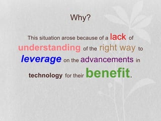 Why?

                        lack of
  This situation arose because of a

understanding of the right way        to

leverage on the advancements in
  technology for their   benefit.
 