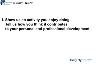 IE Essay Topic “I”




I. Show us an activity you enjoy doing.
   Tell us how you think it contributes
   to your personal and professional development.




                                     Jong Hyun Kim
 