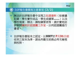 FCU

自評報告書撰寫注意事項 (2/2)

無法於自評報告書中呈現之佐證資料（如會議
記錄、學生實作成品、學生成績單……）以及
學校規章、辦法、課程綱要表等，請於實地訪
評期間陳列於認證團工作室，以利認證團進行
審查。

自評報告書版本之認定，以IEET於7月31日前
收到之版本為準，請系所繳交前務必再次檢視
與校對。
 