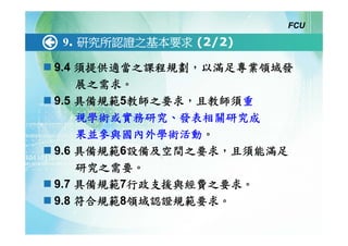 FCU

9. 研究所認證之基本要求 (2/2)

9.4 須提供適當之課程規劃，以滿足專業領域發
    展之需求。
9.5 具備規範5教師之要求，且教師須重
    視學術或實務研究、發表相關研究成
    果並參與國內外學術活動。
9.6 具備規範6設備及空間之要求，且須能滿足
    研究之需要。
9.7 具備規範7行政支援與經費之要求。
9.8 符合規範8領域認證規範要求。
 