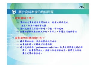 FCU

 關於資料準備的幾個問題
資料量夠了嗎？
─ 資料以忠實呈現目前運作狀況、能有效評估成效
   為宜，作為持續改善依據
─ 資料收集貴在落實於平時，分散、平行處理
─ 宜建構資料收集系統及平台，有專人、專屬空間儲放管理

資料要如何展現與分析？
─ 藉由圖表紀錄，並比較歷年執行成效
─ 以會議紀錄，記錄檢討改善過程
─ 建立成效指標（performance criterion，即多數同學應達到的標
   準），衡量學習成效。並據以作為課程內容、教學方法及評
   量方式等改善參考。
 