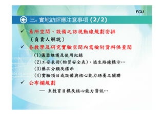 FCU

三. 實地訪評應注意事項 (2/2)

系所空間、設備之訪視動線規劃安排
（負責人解說）
各教學及研究實驗空間內需檢附資料供查閱
 (1)儀器維護及使用紀錄
 (2)工安表冊(物質安全表)、逃生路線標示…
 (3)藥品分類及標示
 (4)實驗項目或設備與核心能力培養之關聯
公布欄規劃
  ─ 系教育目標及核心能力資訊…
 