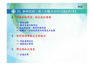 FCU

  四. 參與認證之最大困難及如何克服(2/2)
3. 問卷回收率低，缺乏統計意義
   電話追蹤
   與系友會活動結合
   系友訪校時，填資料與問卷
   演講者、口試委員等外部意見之收集

4. 對問卷結果缺乏分析能力
   問卷重新設計
   請教統計專家

5. 學生認知之落差
   加強宣導
 