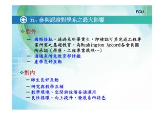 FCU

五. 參與認證對學系之最大影響

對外
─ 國際接軌。通過系所畢業生，即被認可其完成工程專
  業所需之基礎教育，為Washington Accord各會員國
  所承認（學歷、工程專業執照…)
─ 通過系所免教育部評鑑
─ 產學良好互動

對內
─ 師生良好互動
─ 研究與教學互補
─ 教學環境、空間與設備妥適運用
─ 良性循環、向上提升，發展系所特色
 