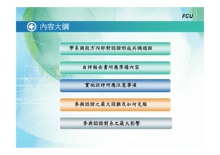 FCU

內容大綱

   學系與校方內部對認證形成共識過程


        自評報告書所應準備內容


         實地訪評所應注意事項


       參與認證之最大困難及如何克服


        參與認證對系之最大影響
 