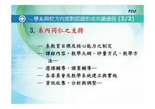 FCU

一.   學系與校方內部對認證形成共識過程 (2/2)

3. 系內同仁之支持

     ─ 系教育目標及核心能力之制定
     ─ 課程內容、教學大綱、評量方式、教學方
        法…
     ─ 選課輔導、課業輔導…
     ─ 各委員會及教學系統建立與實施
     ─ 資訊收集、分析與調整…
 