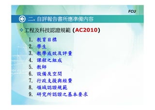 FCU

二. 自評報告書所應準備內容

工程及科技認證規範 (AC2010)
 1.   教育目標
 2.   學生
 3.   教學成效及評量
 4.   課程之組成
 5.   教師
 6.   設備及空間
 7.   行政支援與經費
 8.   領域認證規範
 9.   研究所認證之基本要求
 
