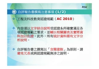 FCU

自評報告書撰寫注意事項 (1/2)

工程及科技教育認證規範（AC 2010）

內容須以文字綜合說明受認證系所確實滿足各
項認證規範之要求，並輔以相關圖表及實際資
料加以佐證。此外，所有統計資料需有文字分
析說明。

自評報告書之撰寫以「言簡意賅」為原則，請
避免冗長或與認證規範無涉之說明。
 