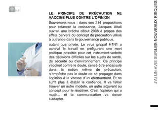 LE PRINCIPE DE PRÉCAUTION NE VACCINE PLUS CONTRE L’OPINION Souvenons-nous : dans ses 314 propositions pour relancer la croissance, Jacques Attali ouvrait une brèche début 2008 à propos des effets pervers du concept de précaution utilisé à outrance dans la gouvernance publique, autant que privée. Le virus grippal H1N1 a achevé le travail en préfigurant une mort politique possible pour cet instrument-vedette des décisions difficiles sur les sujets de santé, de sécurité ou d’environnement. Ce principe vaccinal contre le doute, censé être encapsulé dans la notion même de précaution, n’empêche pas le doute de se propager dans l’opinion à la vitesse d’un éternuement. Et ne suffit plus à établir la confiance. Il va falloir trouver un autre modèle, un autre adjuvant au concept pour le réactiver. C’est l’opinion qui a muté… et la communication va devoir s’adapter. 