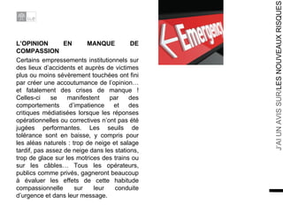 L’OPINION EN MANQUE DE COMPASSION Certains empressements institutionnels sur des lieux d’accidents et auprès de victimes plus ou moins sévèrement touchées ont fini par créer une accoutumance de l’opinion… et fatalement des crises de manque ! Celles-ci se manifestent par des comportements d’impatience et des critiques médiatisées lorsque les réponses opérationnelles ou correctives n’ont pas été jugées performantes. Les seuils de tolérance sont en baisse, y compris pour les aléas naturels : trop de neige et salage tardif, pas assez de neige dans les stations, trop de glace sur les motrices des trains ou sur les câbles… Tous les opérateurs, publics comme privés, gagneront beaucoup à évaluer les effets de cette habitude compassionnelle sur leur conduite d’urgence et dans leur message. 