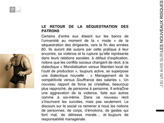 LE RETOUR DE LA SÉQUESTRATION DES PATRONS Certains d’entre eux étaient sur les bancs de l’université au moment de la « mode » de la séquestration des dirigeants, vers la fin des années 80. Ils auront été surpris par cette pratique à leur encontre, sa violence et la rupture qu’elle représente dans leurs relations sociales. à défaut d’explication, notons que les conflits sociaux changent de récit. à la dialectique « Mondialisation versus Maintien local de l’outil de production », toujours active, se superpose une dialectique nouvelle : « Management de la compétitivité versus Souffrance des salariés ». Un nouveau rapport de force se cristallise, beaucoup plus rapproché, de personne à personne. Il entraîne une aggravation de la violence, faite aux autres comme à soi-même. Dans ce nouveau récit s’inscrivent les suicides, mais pas seulement. Le discours sur le social va ramener à nous les notions de personnes, de corps, d’émotions, de gestes qui font mal, de détresse morale… et toujours de responsabilité managériale. 