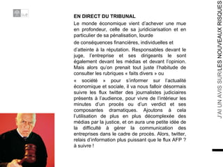 EN DIRECT DU TRIBUNAL Le monde économique vient d’achever une mue en profondeur, celle de sa juridiciarisation et en particulier de sa pénalisation, lourde de conséquences financières, individuelles et d’atteinte à la réputation. Responsables devant le juge, l’entreprise et ses dirigeants le sont également devant les médias et devant l’opinion. Mais alors qu’on prenait tout juste l’habitude de consulter les rubriques « faits divers » ou « société » pour s’informer sur l’actualité économique et sociale, il va nous falloir désormais suivre les flux twitter des journalistes judiciaires présents à l’audience, pour vivre de l’intérieur les minutes d’un procès ou d’un verdict et ses composantes dramatiques. Ajoutons à cela l’utilisation de plus en plus décomplexée des médias par la justice, et on aura une petite idée de la difficulté à gérer la communication des entreprises dans le cadre de procès. Alors, twitter, relais d’information plus puissant que le flux AFP ? à suivre ! 