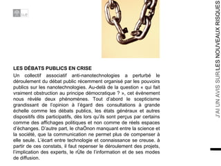 LES DÉBATS PUBLICS EN CRISE Un collectif associatif anti-nanotechnologies a perturbé le déroulement du débat public récemment organisé par les pouvoirs publics sur les nanotechnologies. Au-delà de la question « qui fait vraiment obstruction au principe démocratique ? », cet événement nous révèle deux phénomènes. Tout d’abord le scepticisme grandissant de l’opinion à l’égard des consultations à grande échelle comme les débats publics, les états généraux et autres dispositifs dits participatifs, dès lors qu’ils sont perçus par certains comme des affichages politiques et non comme de réels espaces d’échanges. D’autre part, le chaînon manquant entre la science et la société, que la communication ne permet plus de compenser à elle seule. L’écart entre technologie et connaissance se creuse. à partir de ces constats, il faut repenser le déroulement des projets, l’implication des experts, le rôle de l’information et de ses modes de diffusion. 