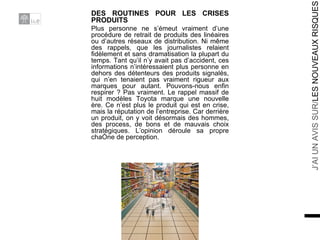 DES ROUTINES POUR LES CRISES PRODUITS Plus personne ne s’émeut vraiment d’une procédure de retrait de produits des linéaires ou d’autres réseaux de distribution. Ni même des rappels, que les journalistes relaient fidèlement et sans dramatisation la plupart du temps. Tant qu’il n’y avait pas d’accident, ces informations n’intéressaient plus personne en dehors des détenteurs des produits signalés, qui n’en tenaient pas vraiment rigueur aux marques pour autant. Pouvons-nous enfin respirer ? Pas vraiment. Le rappel massif de huit modèles Toyota marque une nouvelle ère. Ce n’est plus le produit qui est en crise, mais la réputation de l’entreprise. Car derrière un produit, on y voit désormais des hommes, des process, de bons et de mauvais choix stratégiques. L’opinion déroule sa propre chaîne de perception. 