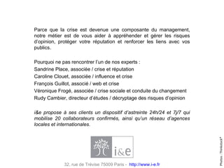Parce que la crise est devenue une composante du management, notre métier est de vous aider à appréhender et gérer les risques d’opinion, protéger votre réputation et renforcer les liens avec vos publics.  Pourquoi ne pas rencontrer l’un de nos experts : Sandrine Place,  associée / crise et réputation Caroline Clouet,  associée / influence et crise  François Guillot , associé / web et crise Véronique Frogé,  associée / crise sociale et conduite du changement Rudy Cambier,  directeur d’études / décryptage des risques d’opinion    i&e propose à ses clients un dispositif d’astreinte 24h/24 et 7j/7 qui mobilise 20 collaborateurs confirmés, ainsi qu’un réseau d’agences locales et internationales. Photos : Thinkstock® 32, rue de Trévise 75009 Paris -  http://www.i-e.fr 