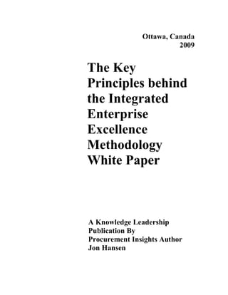 Ottawa, Canada
                         2009


The Key
Principles behind
the Integrated
Enterprise
Excellence
Methodology
White Paper



A Knowledge Leadership
Publication By
Procurement Insights Author
Jon Hansen
 