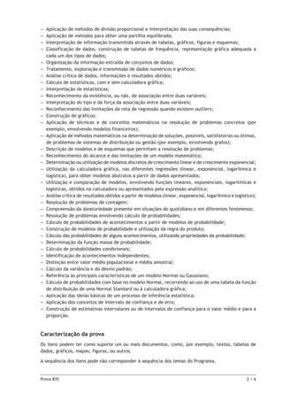 Prova 835	 2 / 6
–– Aplicação de métodos de divisão proporcional e interpretação das suas consequências;
–– Aplicação de métodos para obter uma partilha equilibrada;
–– Interpretação de informação transmitida através de tabelas, gráficos, figuras e esquemas;
–– Classificação de dados, construção de tabelas de frequência, representação gráfica adequada a
cada um dos tipos de dados;
–– Organização da informação extraída de conjuntos de dados;
–– Tratamento, exploração e transmissão de dados numéricos e gráficos;
–– Análise crítica de dados, informações e resultados obtidos;
–– Cálculo de estatísticas, com e sem calculadora gráfica;
–– Interpretação de estatísticas;
–– Reconhecimento da existência, ou não, de associação entre duas variáveis;
–– Interpretação do tipo e da força da associação entre duas variáveis;
–– Reconhecimento das limitações da reta de regressão quando existem outliers;
–– Construção de gráficos;
–– Aplicação de técnicas e de conceitos matemáticos na resolução de problemas concretos (por
exemplo, envolvendo modelos financeiros);
–– Aplicação de métodos matemáticos na determinação de soluções, possíveis, satisfatórias ou ótimas,
de problemas de sistemas de distribuição ou gestão (por exemplo, envolvendo grafos);
–– Descrição de modelos e de esquemas que permitam a resolução de problemas;
–– Reconhecimento do alcance e das limitações de um modelo matemático;
–– Determinação ou utilização de modelos discretos de crescimento linear e de crescimento exponencial;
–– Utilização da calculadora gráfica, nas diferentes regressões (linear, exponencial, logarítmica e
logística), para obter modelos abstratos a partir de dados apresentados;
–– Utilização e comparação de modelos, envolvendo funções lineares, exponenciais, logarítmicas e
logísticas, obtidos na calculadora ou apresentados pela expressão analítica;
–– Análise crítica de resultados obtidos a partir de modelos (linear, exponencial, logarítmico e logístico);
–– Resolução de problemas de contagem;
–– Compreensão da aleatoriedade presente em situações do quotidiano e em diferentes fenómenos;
–– Resolução de problemas envolvendo cálculo de probabilidades;
–– Cálculo de probabilidades de acontecimentos a partir de modelos de probabilidade;
–– Construção de modelos de probabilidade e utilização da regra do produto;
–– Cálculo das probabilidades de alguns acontecimentos, utilizando propriedades da probabilidade;
–– Determinação da função massa de probabilidade;
–– Cálculo de probabilidades condicionais;
–– Identificação de acontecimentos independentes;
–– Distinção entre valor médio populacional e média amostral;
–– Cálculo da variância e do desvio padrão;
–– Referência às principais características de um modelo Normal ou Gaussiano;
–– Cálculo de probabilidades com base no modelo Normal, recorrendo ao uso de uma tabela da função
de distribuição de uma Normal Standard ou à calculadora gráfica;
–– Aplicação das ideias básicas de um processo de inferência estatística;
–– Aplicação dos conceitos de intervalo de confiança e de erro;
–– Construção de estimativas intervalares ou de intervalos de confiança para o valor médio e para a
proporção.
Caracterização da prova
Os itens podem ter como suporte um ou mais documentos, como, por exemplo, textos, tabelas de
dados, gráficos, mapas, figuras, ou outros.
A sequência dos itens pode não corresponder à sequência dos temas do Programa.
 